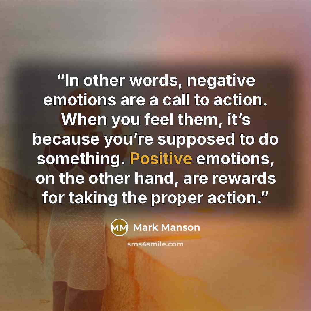 “In other words, negative emotions are a call to action. When you feel them, it’s because you’re supposed to do something. Positive emotions, on the other hand, are rewards for taking the proper action.” quote by Mark Manson