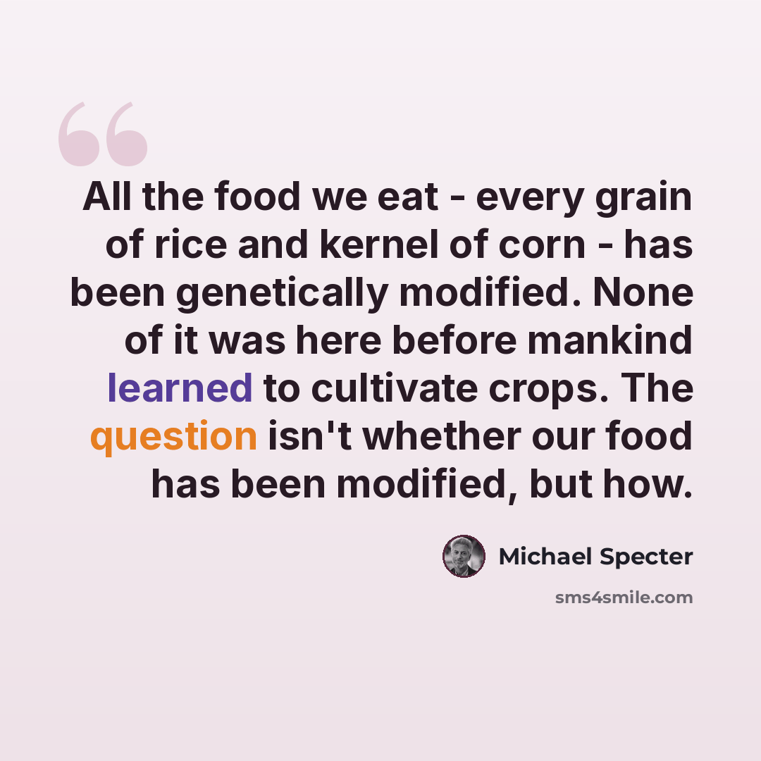 “All the food we eat - every grain of rice and kernel of corn - has been genetically modified. None of it was here before mankind learned to cultivate crops. The question isn't whether our food has been modified, but how.” quote by Michael Specter