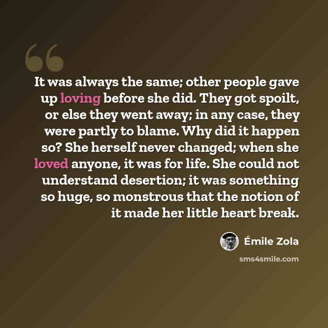 “It was always the same; other people gave up loving before she did. They got spoilt, or else they went away; in any case, they were partly to blame. Why did it happen so? She herself never changed; when she loved anyone, it was for life. She could not understand desertion; it was something so…” quote by Emile Zola
