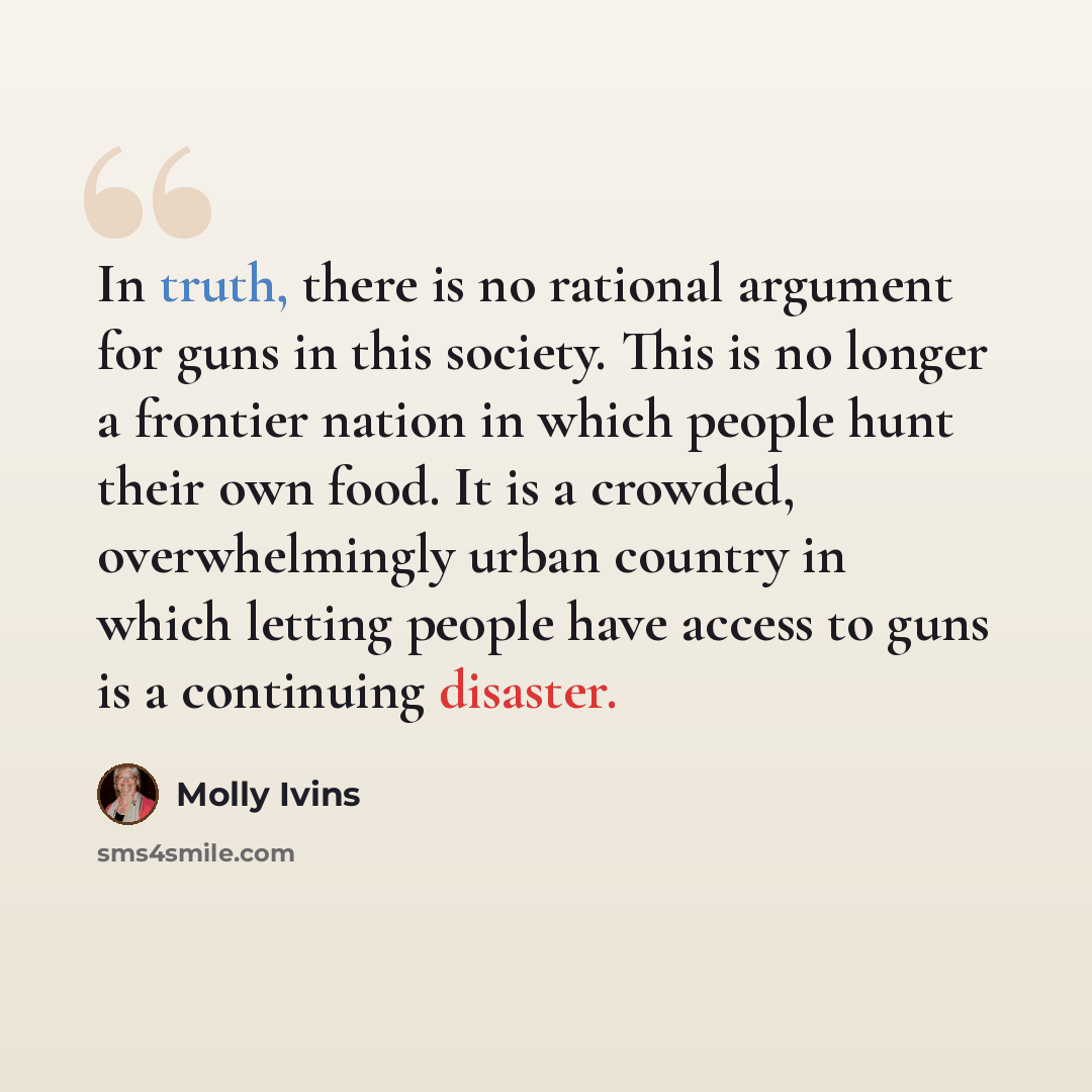 “In truth, there is no rational argument for guns in this society. This is no longer a frontier nation in which people hunt their own food. It is a crowded, overwhelmingly urban country in which letting people have access to guns is a continuing disaster.” quote by Molly Ivins