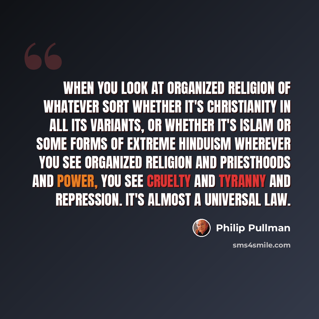 “When you look at organized religion of whatever sort whether it's Christianity in all its variants, or whether it's Islam or some forms of extreme Hinduism wherever you see organized religion and priesthoods and power, you see cruelty and tyranny and repression. It's almost a universal law.” quote by Philip Pullman