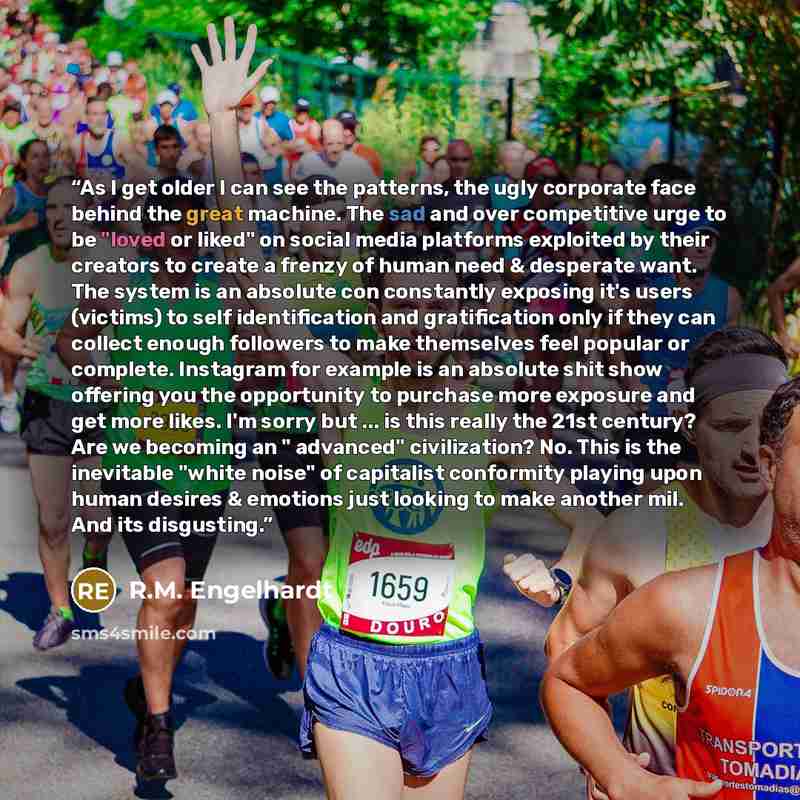 “As I get older I can see the patterns, the ugly corporate face behind the great machine. The sad and over competitive urge to be "loved or liked" on social media platforms exploited by their creators to create a frenzy of human need & desperate want. The system is an absolute con constantly…” quote by R.M. Engelhardt