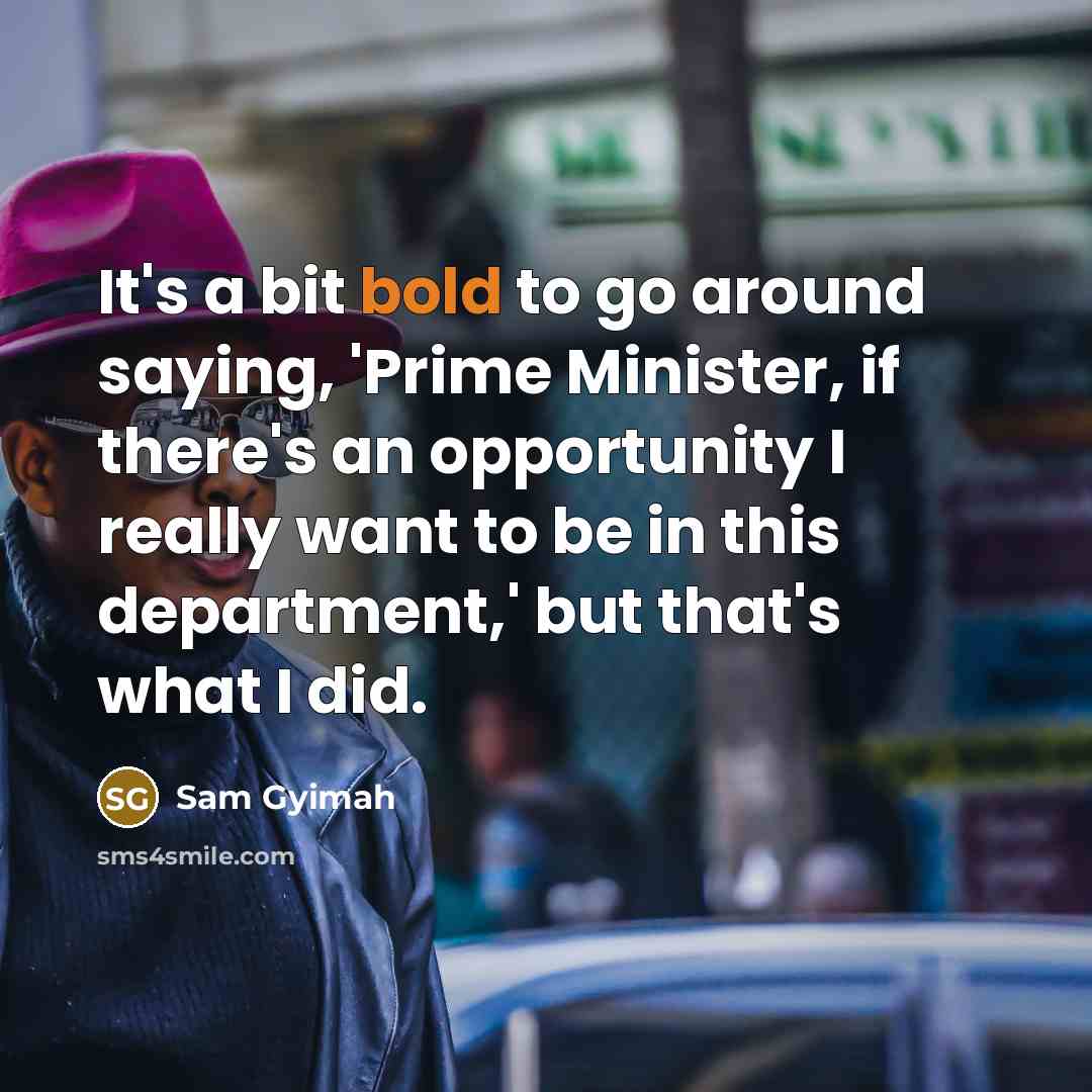 “It's a bit bold to go around saying, 'Prime Minister, if there's an opportunity I really want to be in this department,' but that's what I did.” quote by Sam Gyimah