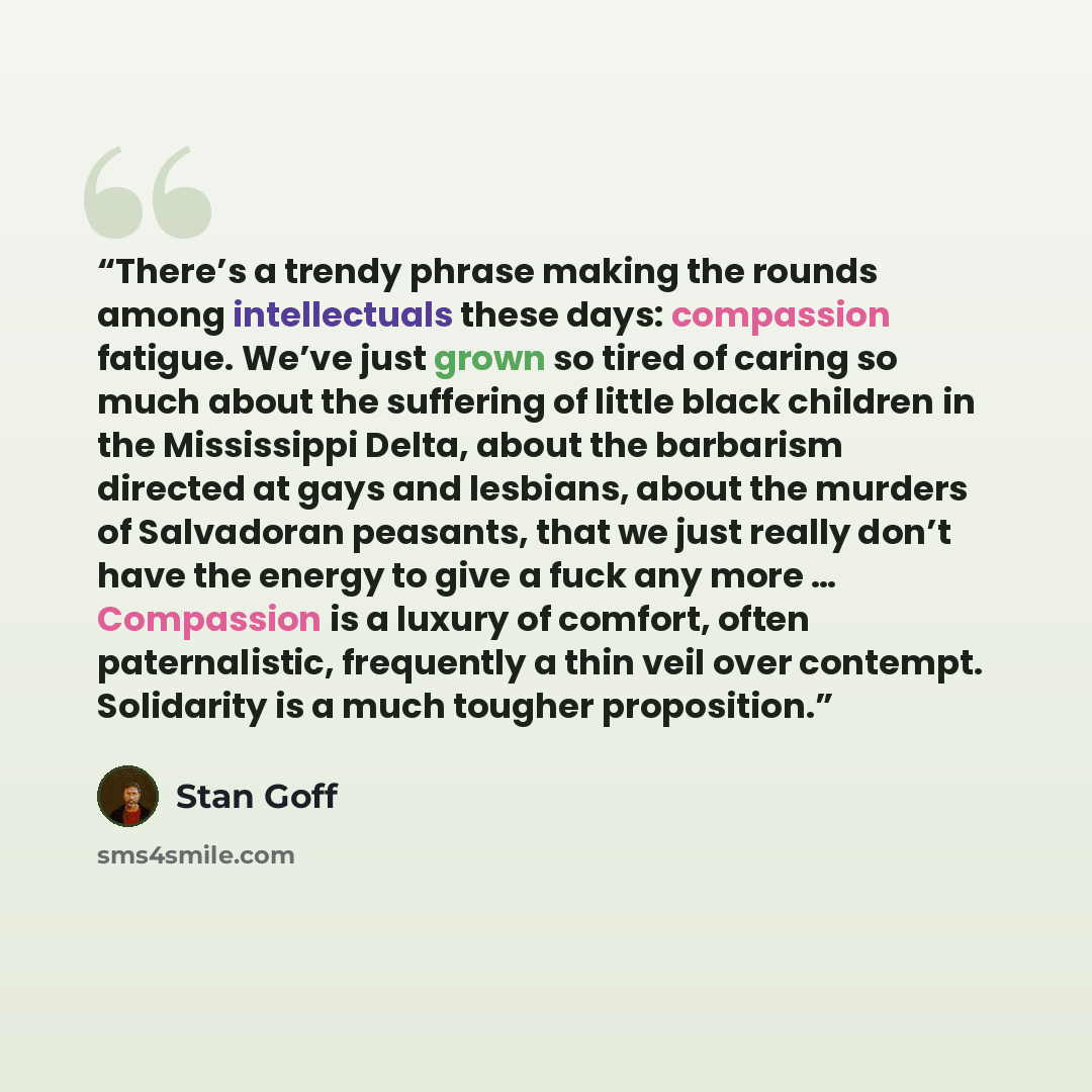 “There’s a trendy phrase making the rounds among intellectuals these days: compassion fatigue. We’ve just grown so tired of caring so much about the suffering of little black children in the Mississippi Delta, about the barbarism directed at gays and lesbians, about the murders of Salvadoran…” quote by Stan Goff