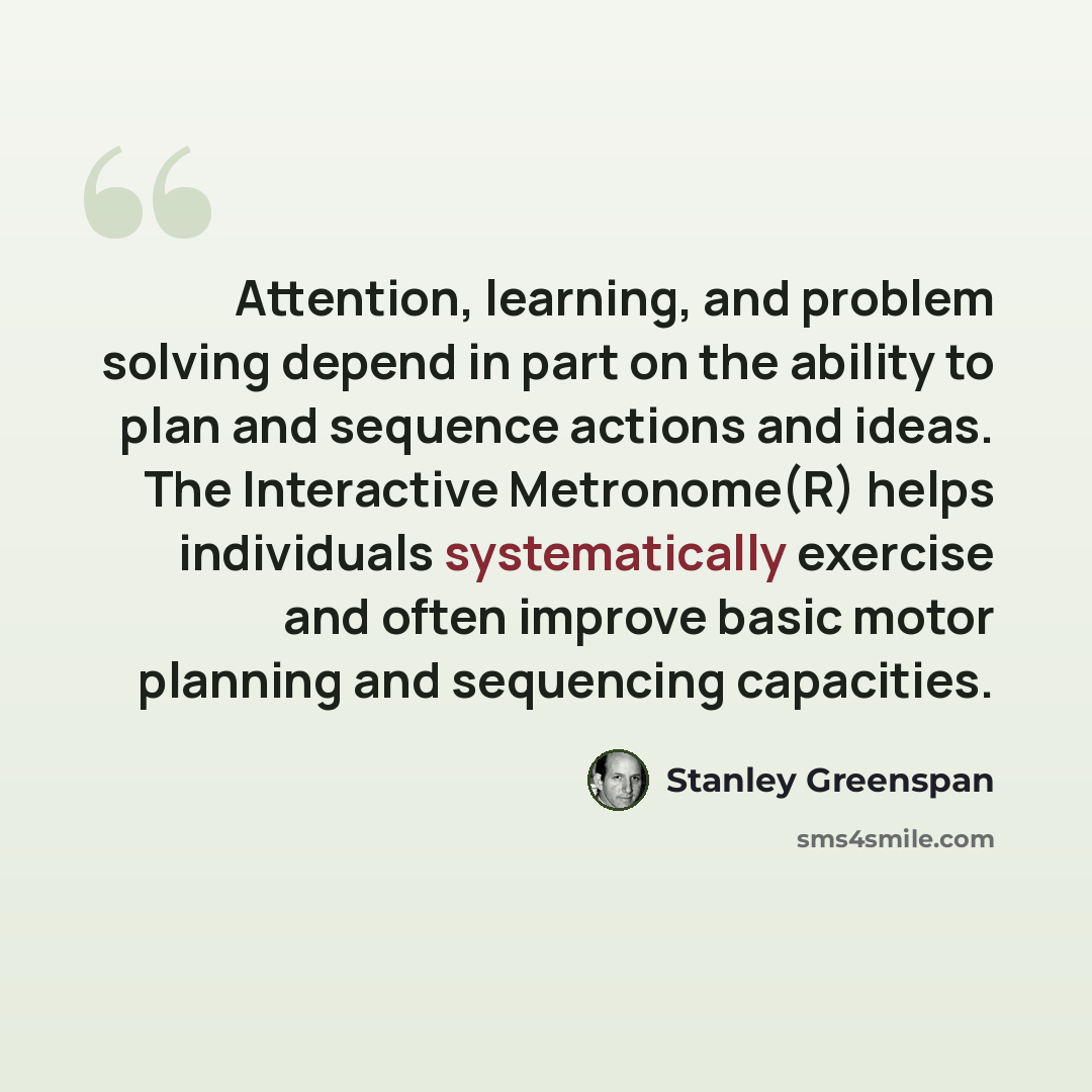 “Attention, learning, and problem solving depend in part on the ability to plan and sequence actions and ideas. The Interactive Metronome(R) helps individuals systematically exercise and often improve basic motor planning and sequencing capacities.” quote by Stanley Greenspan