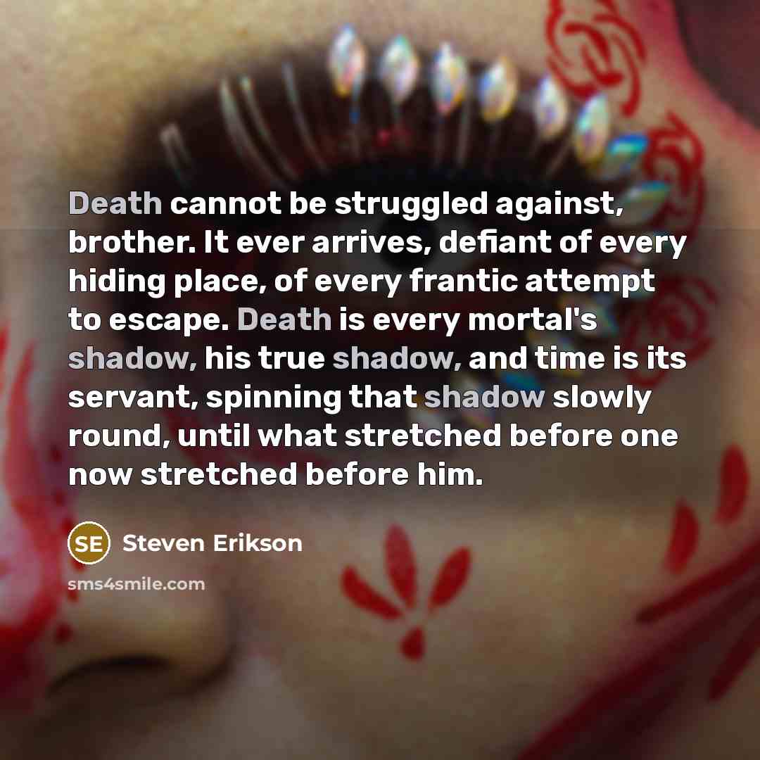 “Death cannot be struggled against, brother. It ever arrives, defiant of every hiding place, of every frantic attempt to escape. Death is every mortal's shadow, his true shadow, and time is its servant, spinning that shadow slowly round, until what stretched before one now stretched before him.” quote by Steven Erikson
