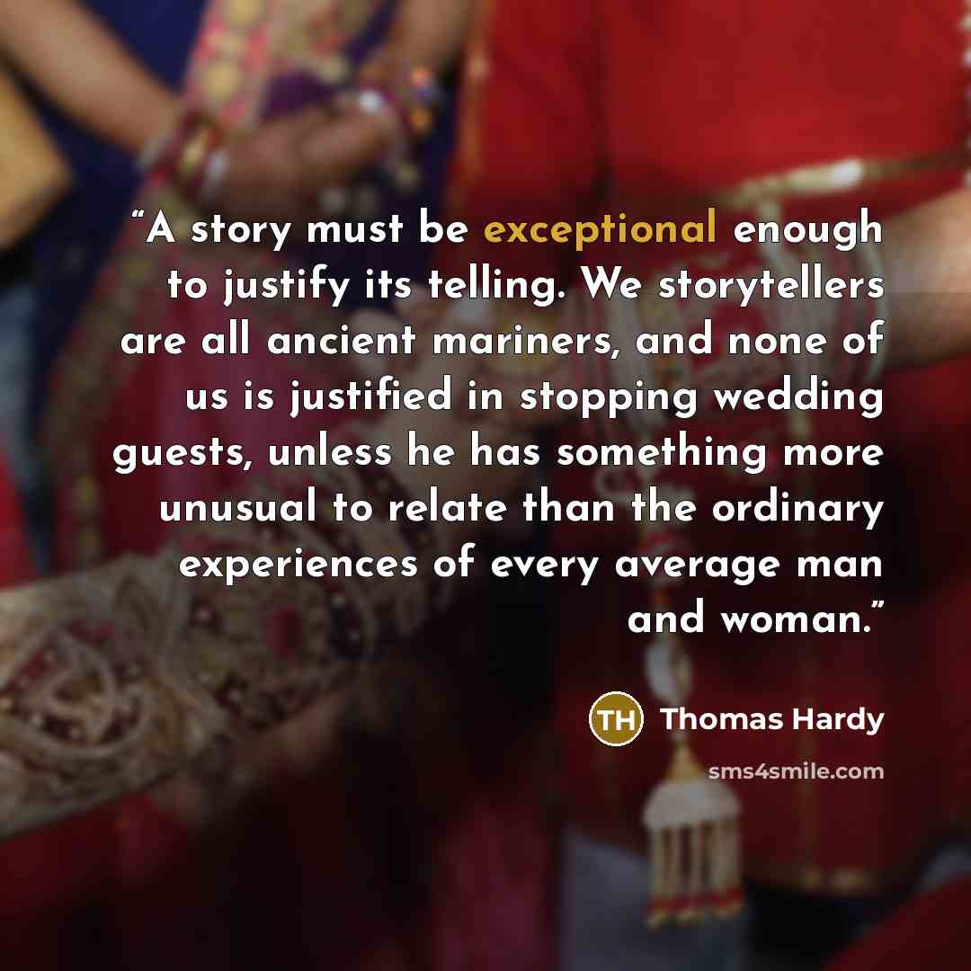 “A story must be exceptional enough to justify its telling. We storytellers are all ancient mariners, and none of us is justified in stopping wedding guests, unless he has something more unusual to relate than the ordinary experiences of every average man and woman.” quote by Thomas Hardy