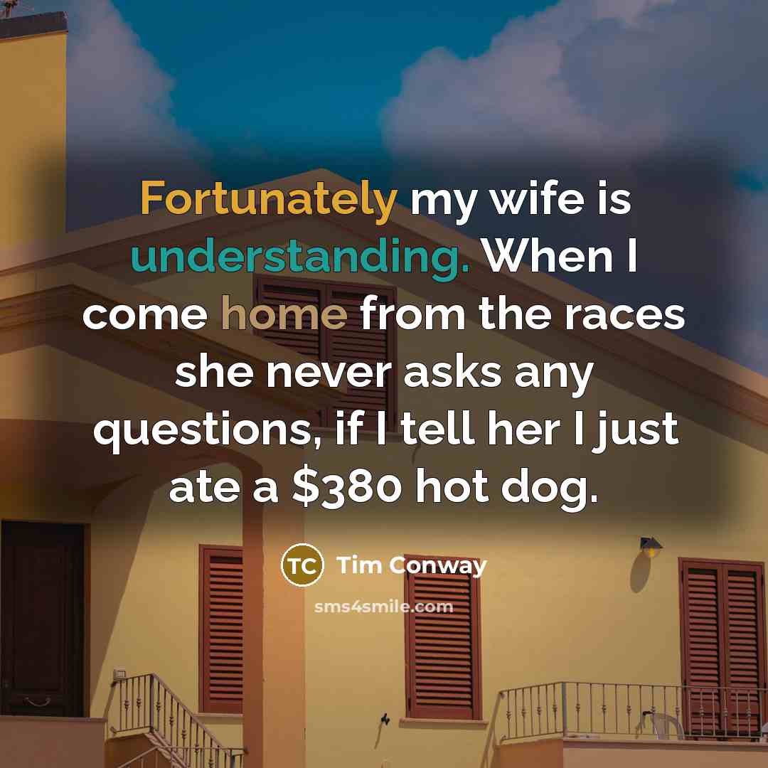 “Fortunately my wife is understanding. When I come home from the races she never asks any questions, if I tell her I just ate a $380 hot dog.” quote by Tim Conway