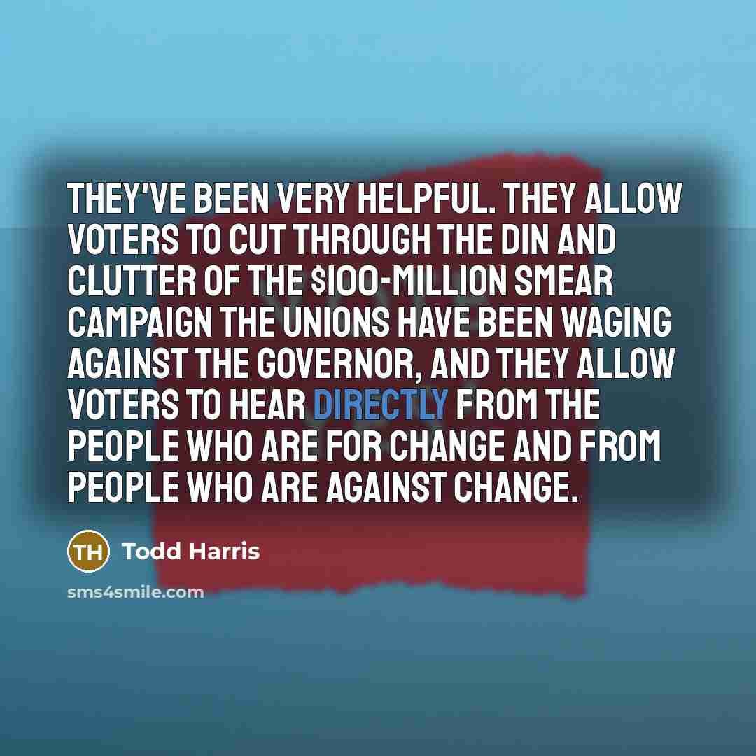 “They've been very helpful. They allow voters to cut through the din and clutter of the $100-million smear campaign the unions have been waging against the governor, and they allow voters to hear directly from the people who are for change and from people who are against change.” quote by Todd Harris