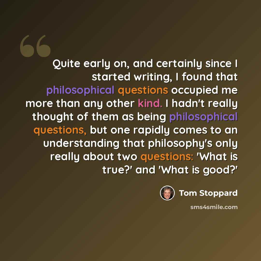 “Quite early on, and certainly since I started writing, I found that philosophical questions occupied me more than any other kind. I hadn't really thought of them as being philosophical questions, but one rapidly comes to an understanding that philosophy's only really about two questions: 'What is…” quote by Tom Stoppard