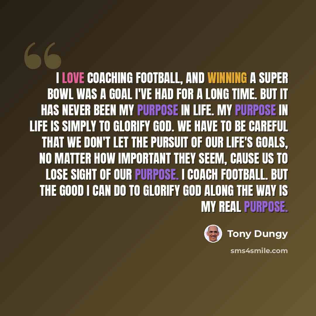 “I love coaching football, and winning a Super Bowl was a goal I've had for a long time. But it has never been my purpose in life. My purpose in life is simply to glorify God. We have to be careful that we don't let the pursuit of our life's goals, no matter how important they seem, cause us to…” quote by Tony Dungy