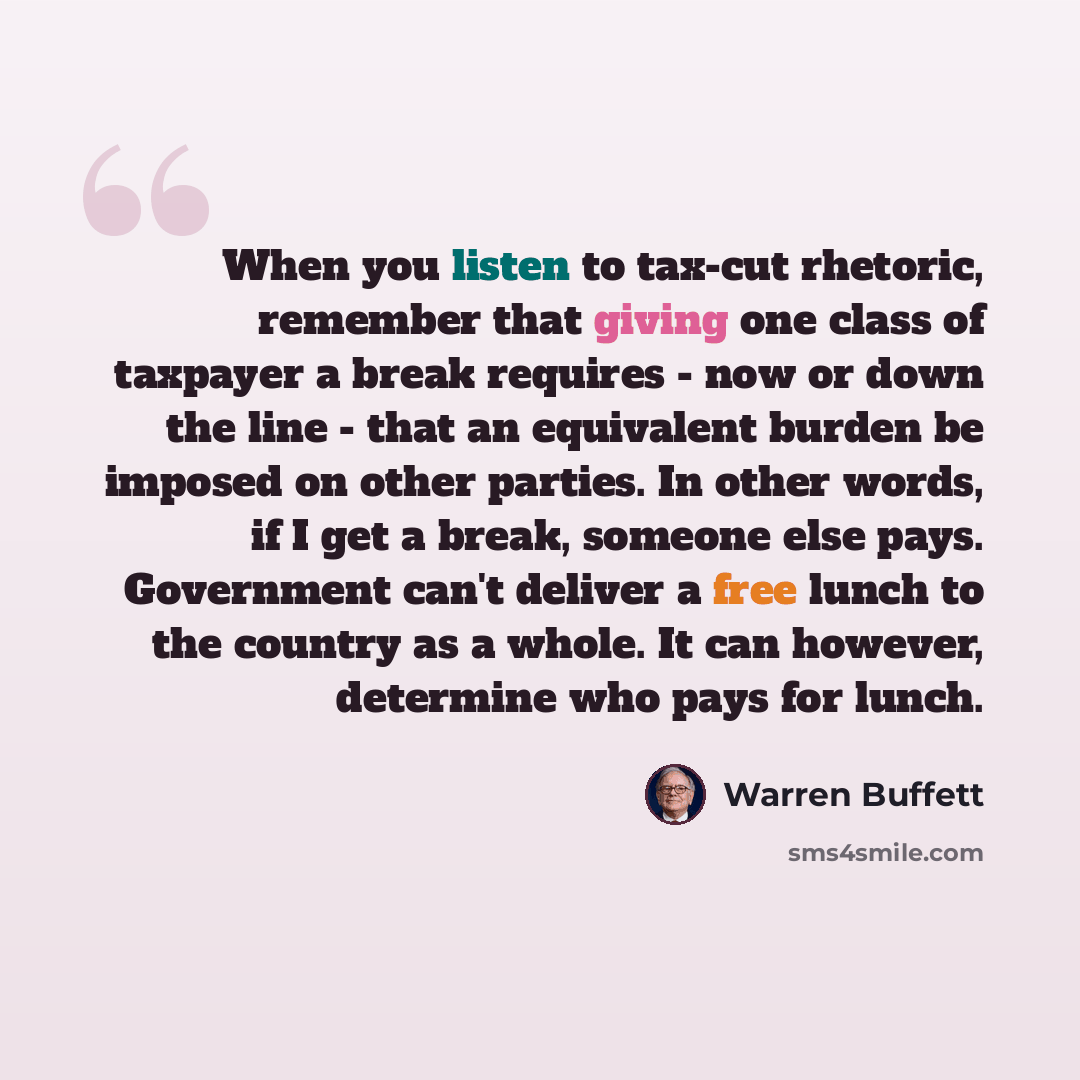 “When you listen to tax-cut rhetoric, remember that giving one class of taxpayer a break requires - now or down the line - that an equivalent burden be imposed on other parties. In other words, if I get a break, someone else pays. Government can't deliver a free lunch to the country as a whole. It…” quote by Warren Buffett