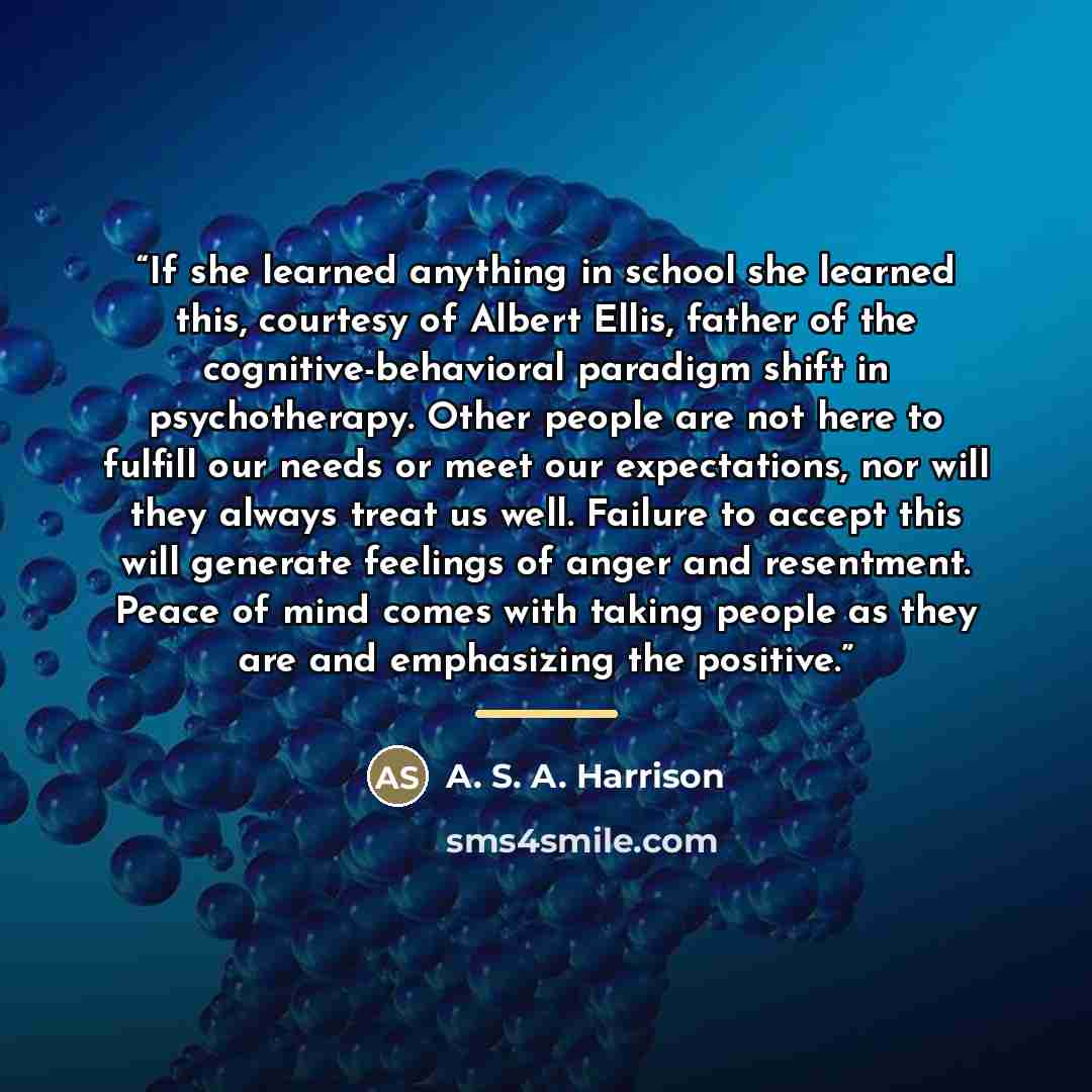 “If she learned anything in school she learned this, courtesy of Albert Ellis, father of the cognitive-behavioral paradigm shift in psychotherapy. Other people are not here to fulfill our needs or meet our expectations, nor will they always treat us well. Failure to accept this will generate…” quote by A. S. A. Harrison