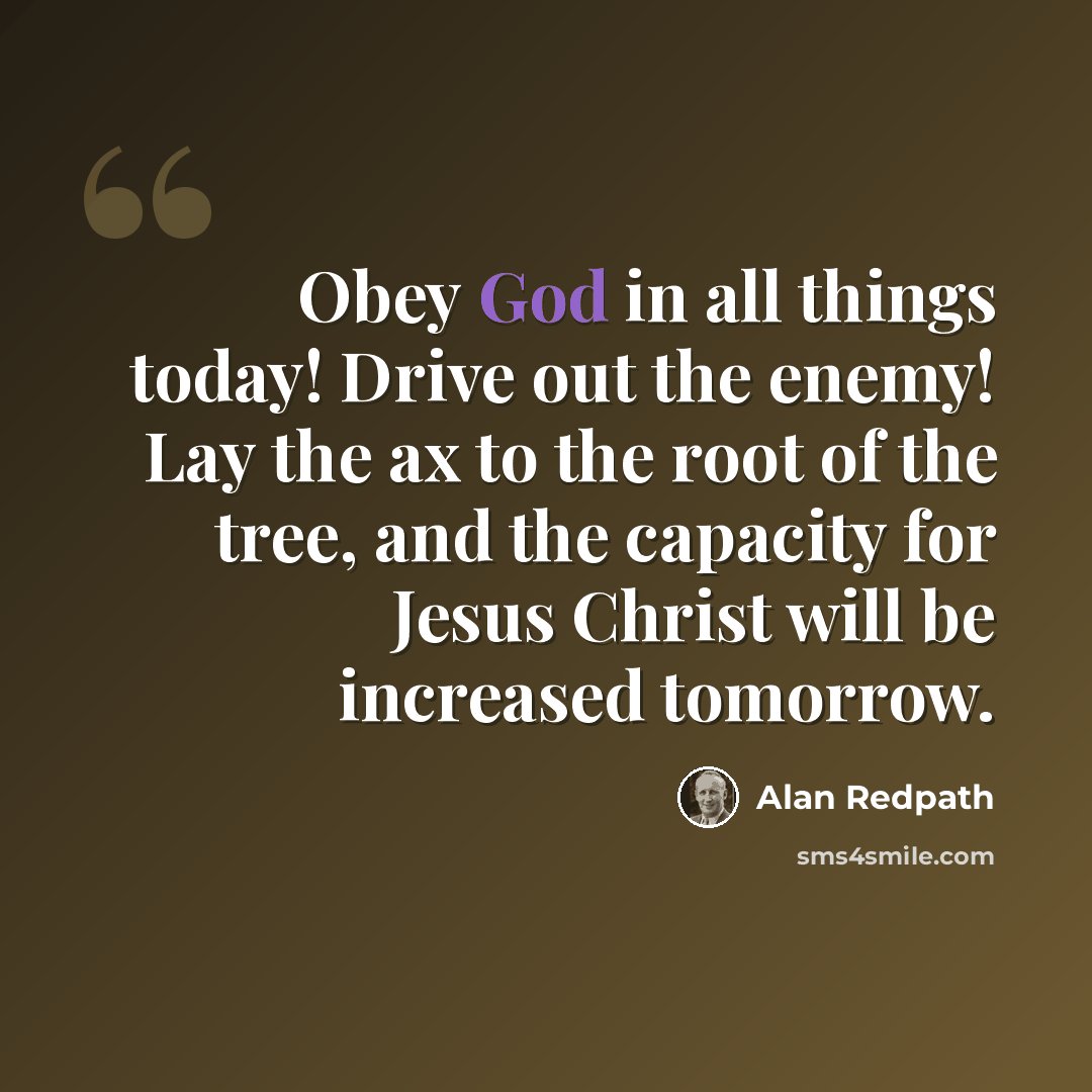 “Obey God in all things today! Drive out the enemy! Lay the ax to the root of the tree, and the capacity for Jesus Christ will be increased tomorrow.” quote by Alan Redpath