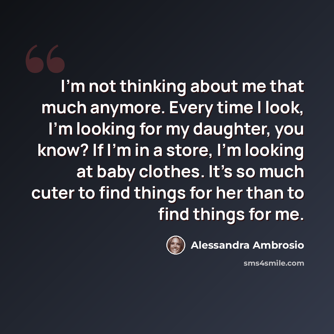 “I'm not thinking about me that much anymore. Every time I look, I'm looking for my daughter, you know? If I'm in a store, I'm looking at baby clothes. It's so much cuter to find things for her than to find things for me.” quote by Alessandra Ambrosio