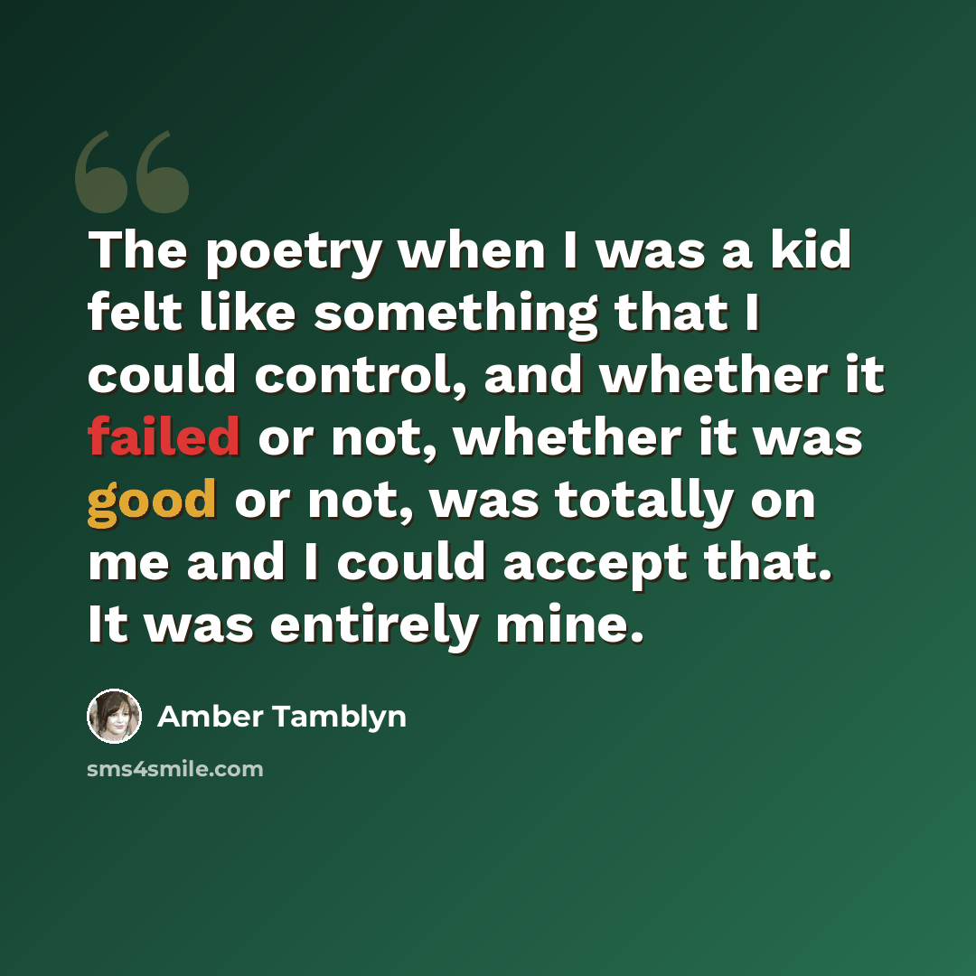 “The poetry when I was a kid felt like something that I could control, and whether it failed or not, whether it was good or not, was totally on me and I could accept that. It was entirely mine.” quote by Amber Tamblyn