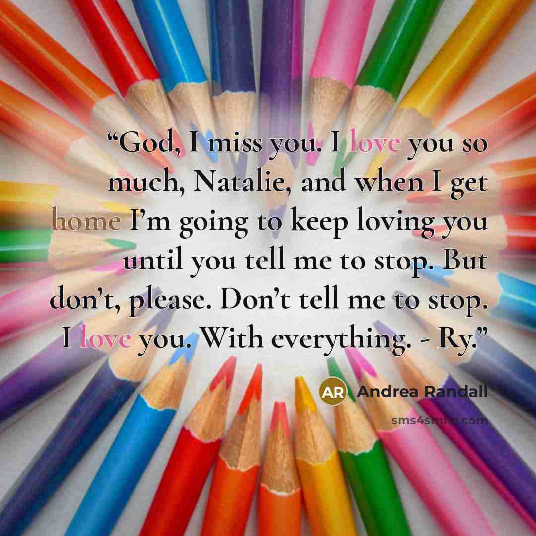 “God, I miss you. I love you so much, Natalie, and when I get home I’m going to keep loving you until you tell me to stop. But don’t, please. Don’t tell me to stop. I love you. With everything. - Ry.” quote by Andrea Randall