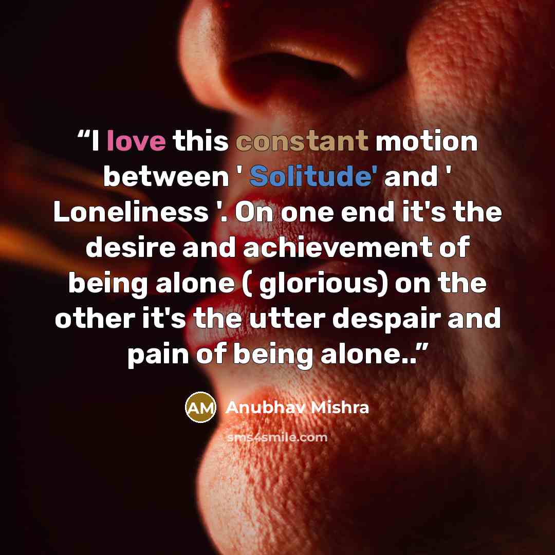 “I love this constant motion between ' Solitude' and ' Loneliness '. On one end it's the desire and achievement of being alone ( glorious) on the other it's the utter despair and pain of being alone..” quote by Anubhav Mishra