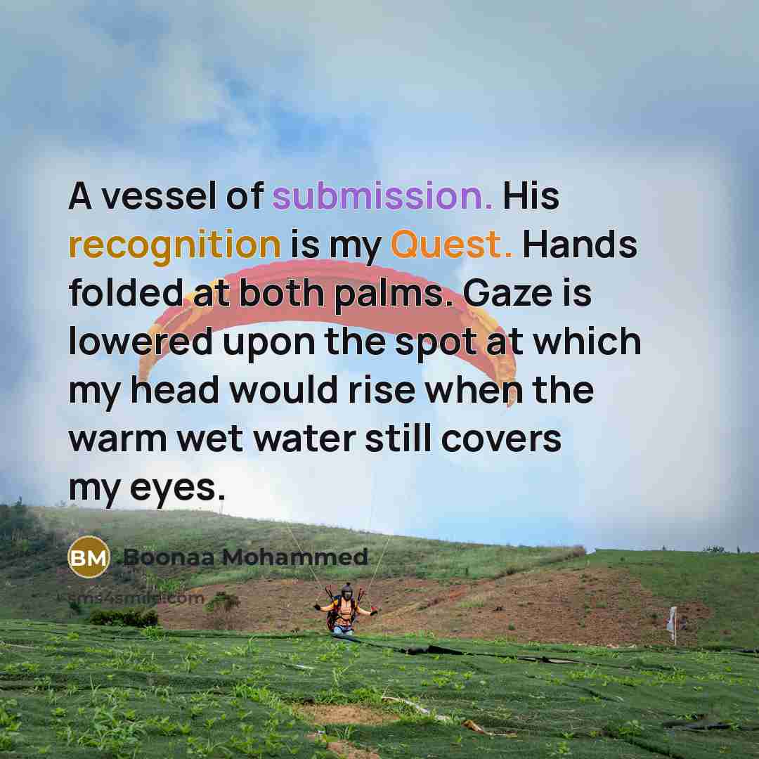 “A vessel of submission. His recognition is my Quest. Hands folded at both palms. Gaze is lowered upon the spot at which my head would rise when the warm wet water still covers my eyes.” quote by Boonaa Mohammed