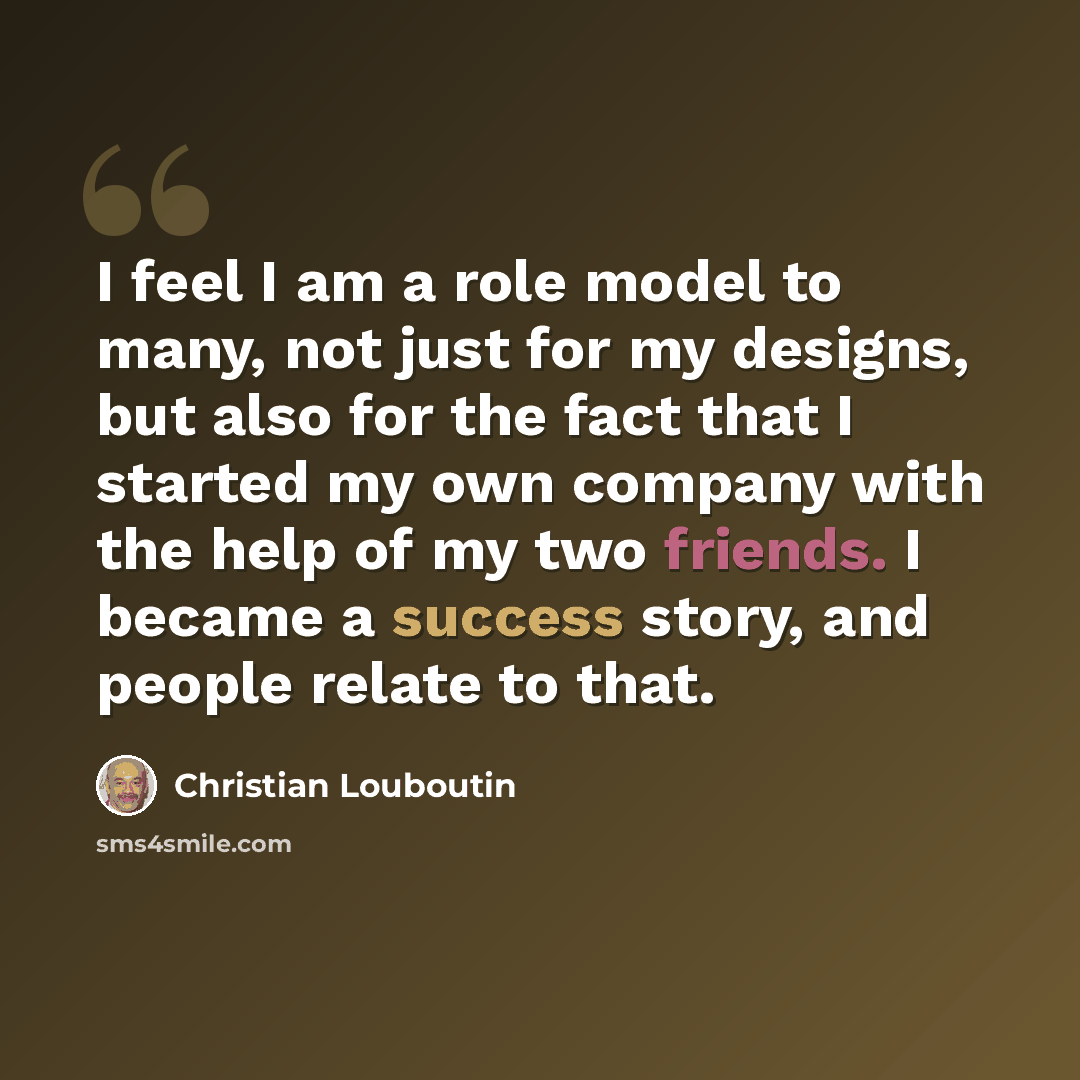 “I feel I am a role model to many, not just for my designs, but also for the fact that I started my own company with the help of my two friends. I became a success story, and people relate to that.” quote by Christian Louboutin