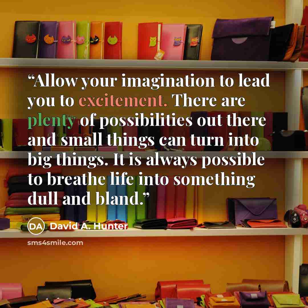 “Allow your imagination to lead you to excitement. There are plenty of possibilities out there and small things can turn into big things. It is always possible to breathe life into something dull and bland.” quote by David A. Hunter