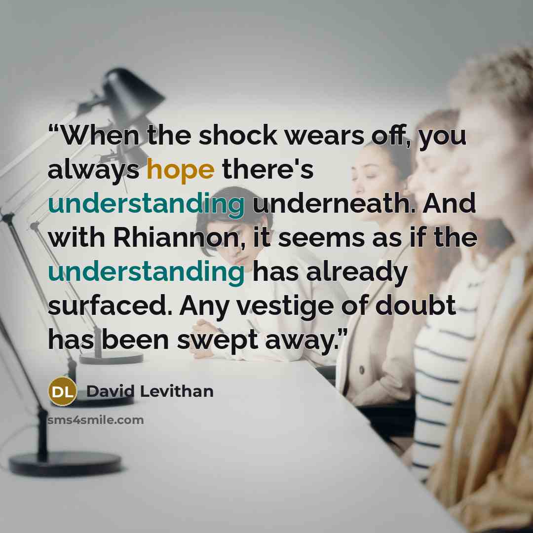 “When the shock wears off, you always hope there's understanding underneath. And with Rhiannon, it seems as if the understanding has already surfaced. Any vestige of doubt has been swept away.” quote by David Levithan