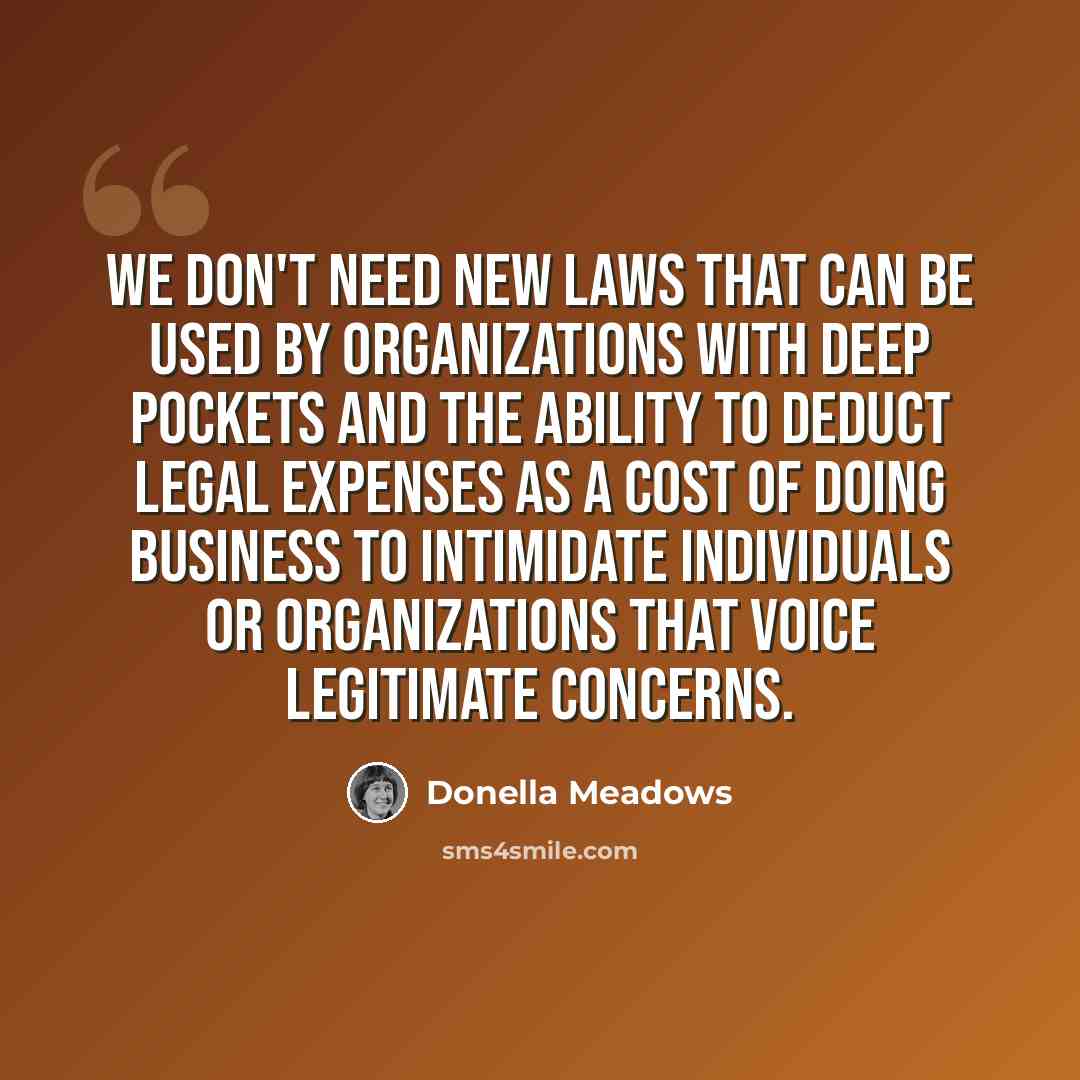 “We don't need new laws that can be used by organizations with deep pockets and the ability to deduct legal expenses as a cost of doing business to intimidate individuals or organizations that voice legitimate concerns.” quote by Donella Meadows