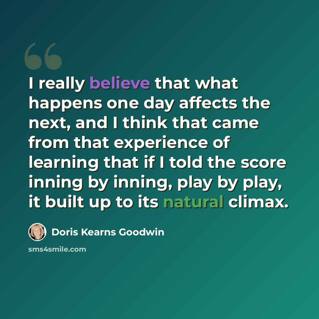 “I really believe that what happens one day affects the next, and I think that came from that experience of learning that if I told the score inning by inning, play by play, it built up to its natural climax.” quote by Doris Kearns Goodwin