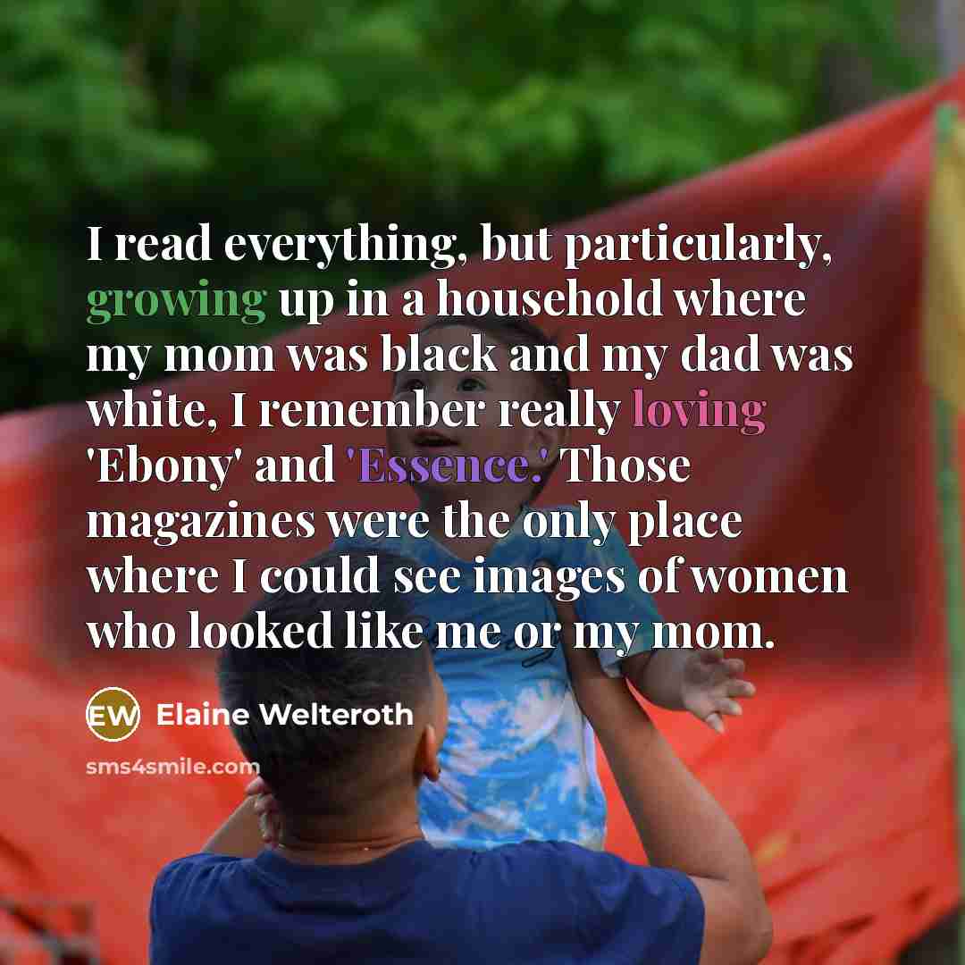 “I read everything, but particularly, growing up in a household where my mom was black and my dad was white, I remember really loving 'Ebony' and 'Essence.' Those magazines were the only place where I could see images of women who looked like me or my mom.” quote by Elaine Welteroth