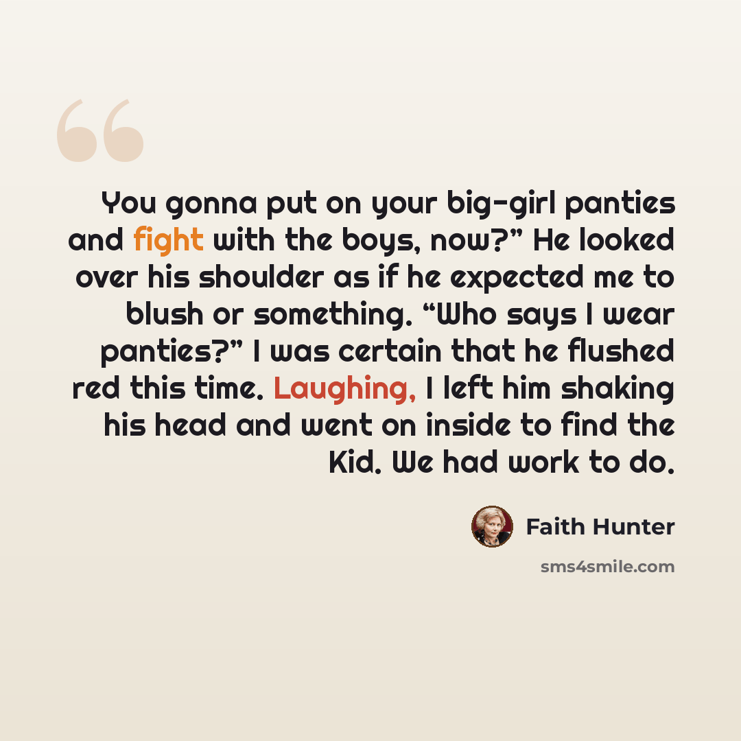 “You gonna put on your big-girl panties and fight with the boys, now?” He looked over his shoulder as if he expected me to blush or something. “Who says I wear panties?” I was certain that he flushed red this time. Laughing, I left him shaking his head and went on inside to find the Kid. We had…” quote by Faith Hunter