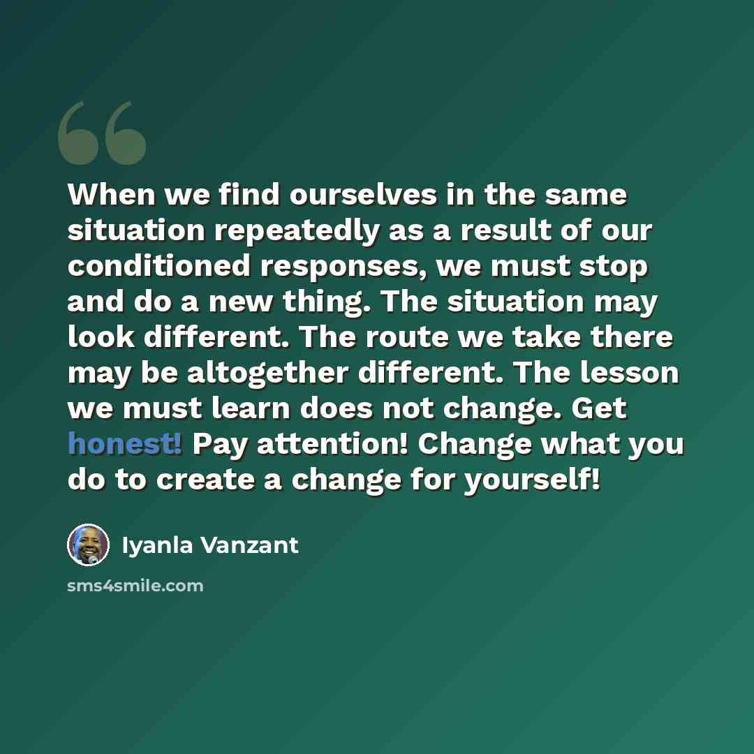 “When we find ourselves in the same situation repeatedly as a result of our conditioned responses, we must stop and do a new thing. The situation may look different. The route we take there may be altogether different. The lesson we must learn does not change. Get honest! Pay attention! Change what…” quote by Iyanla Vanzant