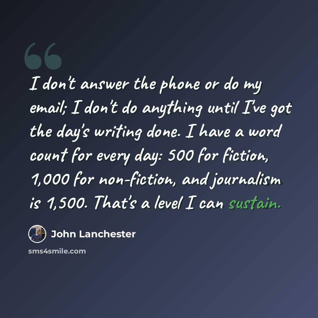 “I don't answer the phone or do my email; I don't do anything until I've got the day's writing done. I have a word count for every day: 500 for fiction, 1,000 for non-fiction, and journalism is 1,500. That's a level I can sustain.” quote by John Lanchester