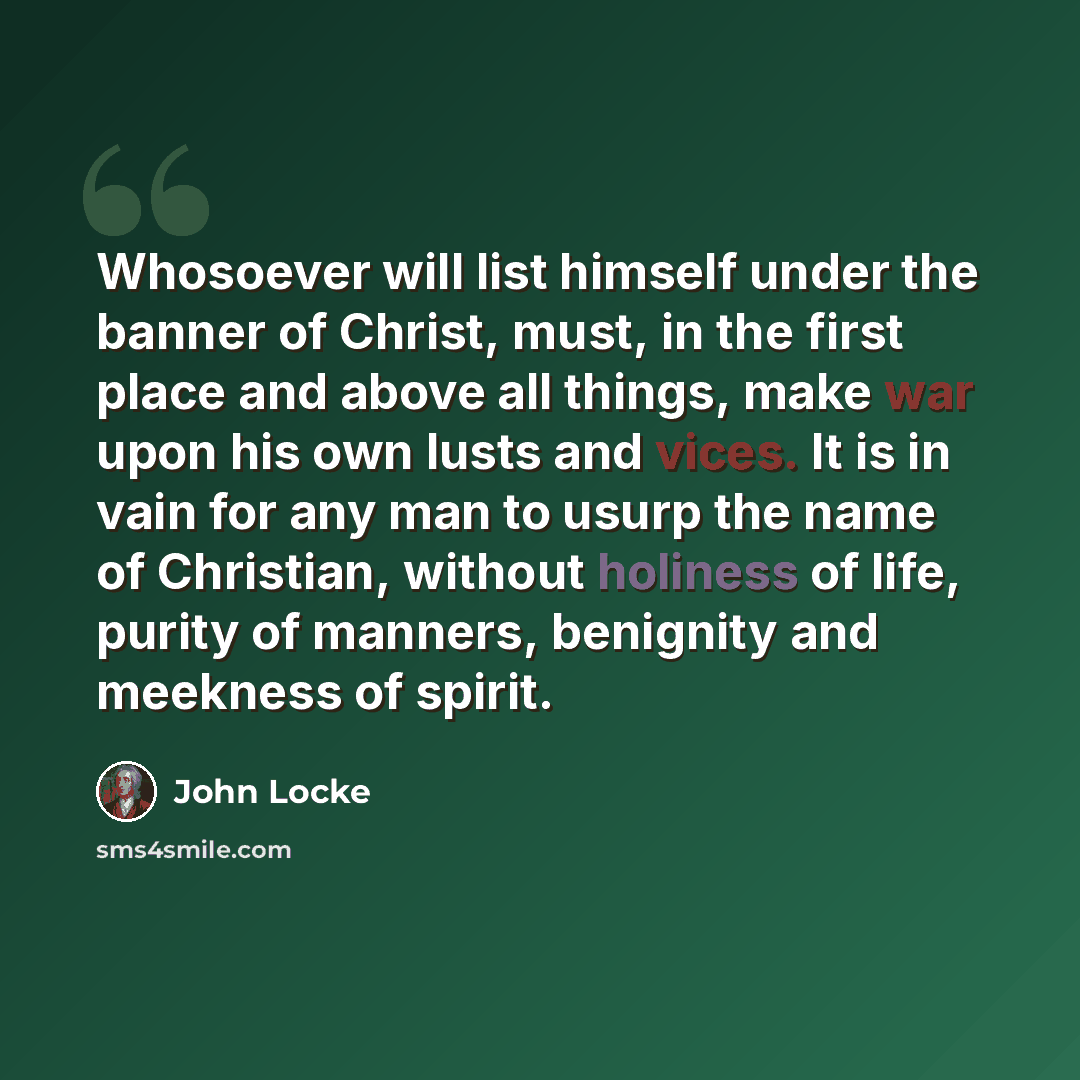 “Whosoever will list himself under the banner of Christ, must, in the first place and above all things, make war upon his own lusts and vices. It is in vain for any man to usurp the name of Christian, without holiness of life, purity of manners, benignity and meekness of spirit.” quote by John Locke