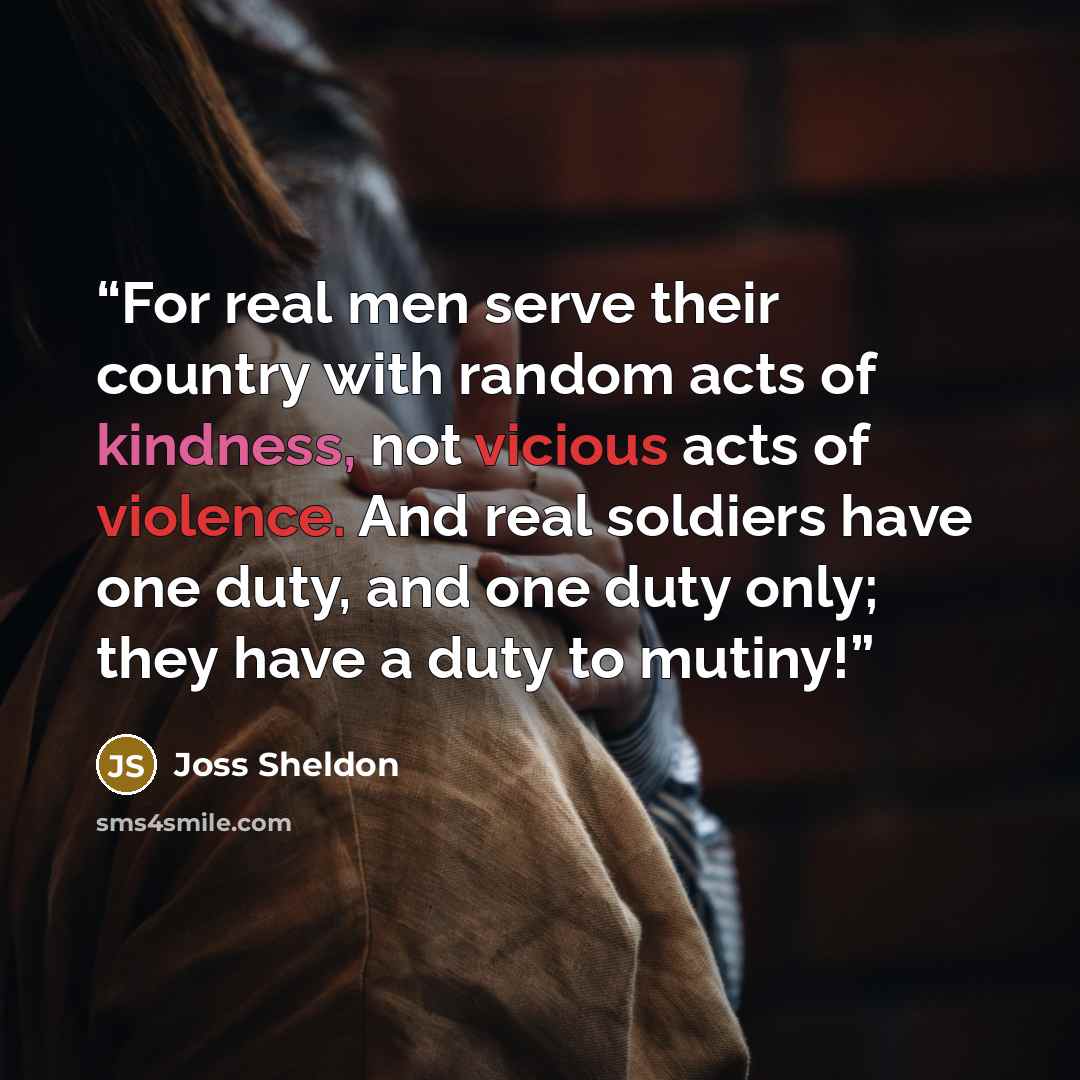 “For real men serve their country with random acts of kindness, not vicious acts of violence. And real soldiers have one duty, and one duty only; they have a duty to mutiny!” quote by Joss Sheldon