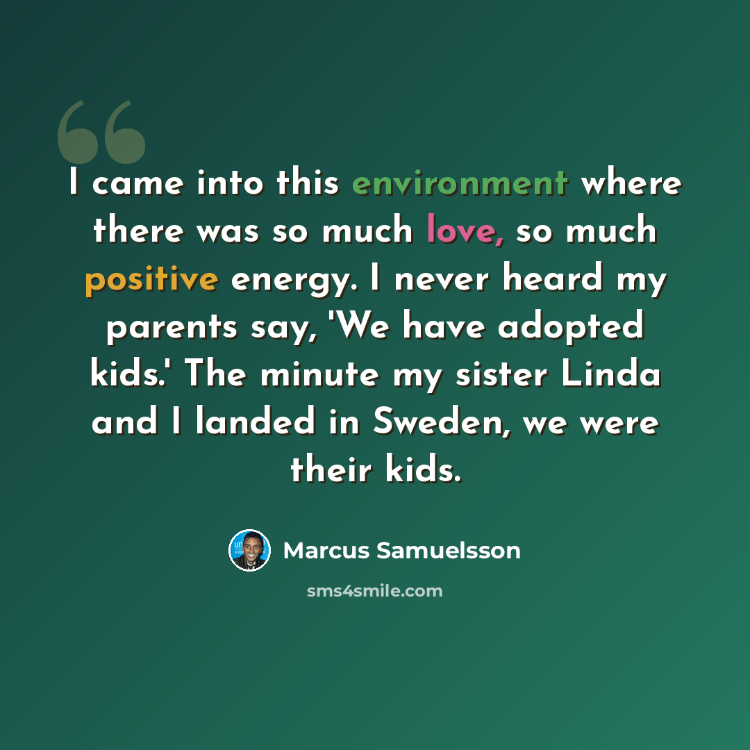 “I came into this environment where there was so much love, so much positive energy. I never heard my parents say, 'We have adopted kids.' The minute my sister Linda and I landed in Sweden, we were their kids.” quote by Marcus Samuelsson