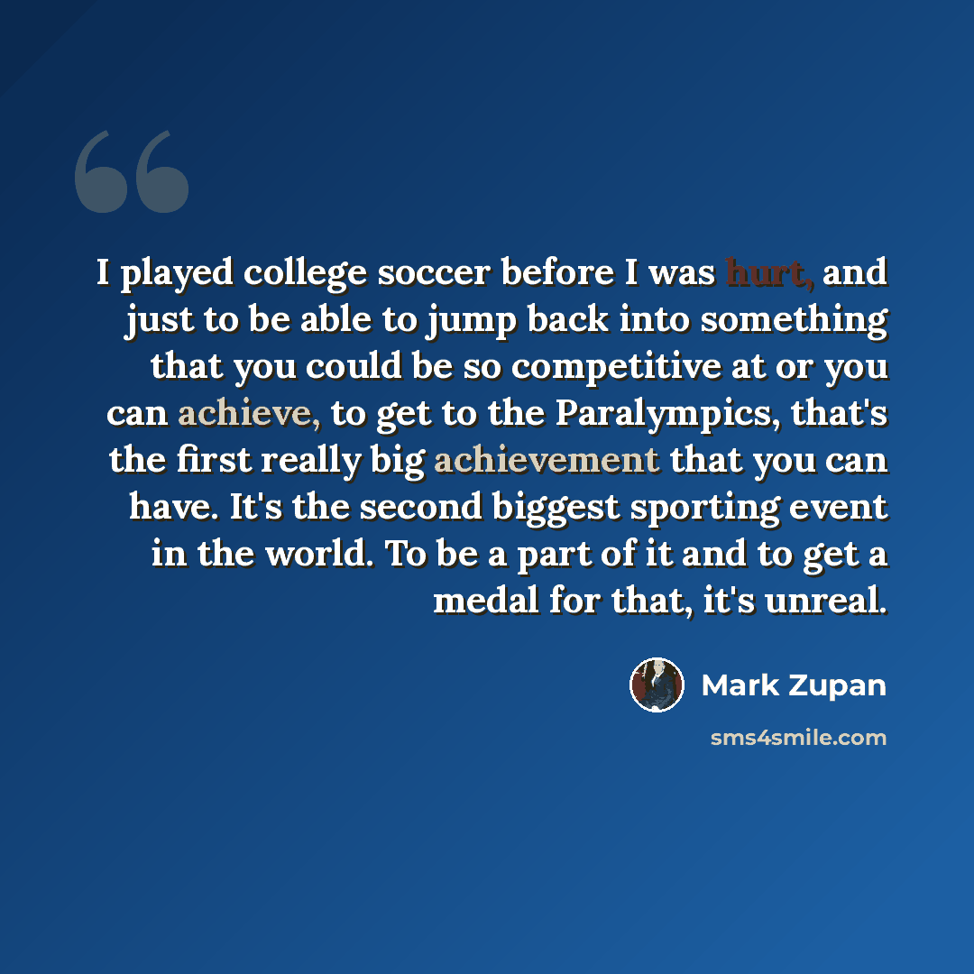 “I played college soccer before I was hurt, and just to be able to jump back into something that you could be so competitive at or you can achieve, to get to the Paralympics, that's the first really big achievement that you can have. It's the second biggest sporting event in the world. To be a part…” quote by Mark Zupan