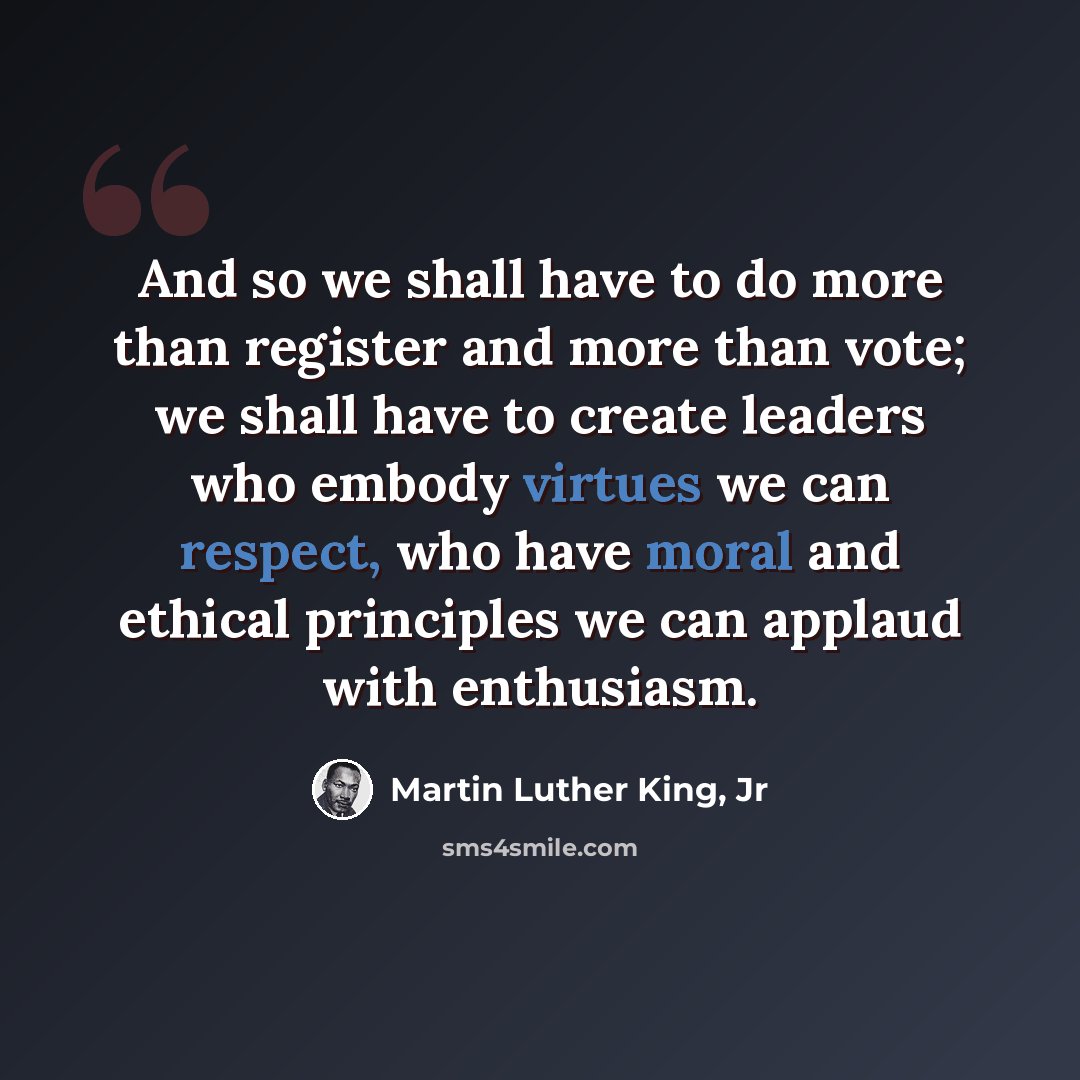 “And so we shall have to do more than register and more than vote; we shall have to create leaders who embody virtues we can respect, who have moral and ethical principles we can applaud with enthusiasm.” quote by Martin Luther King, Jr
