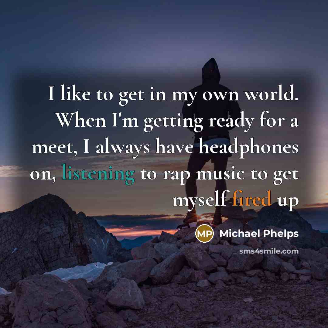 “I like to get in my own world. When I'm getting ready for a meet, I always have headphones on, listening to rap music to get myself fired up” quote by Michael Phelps