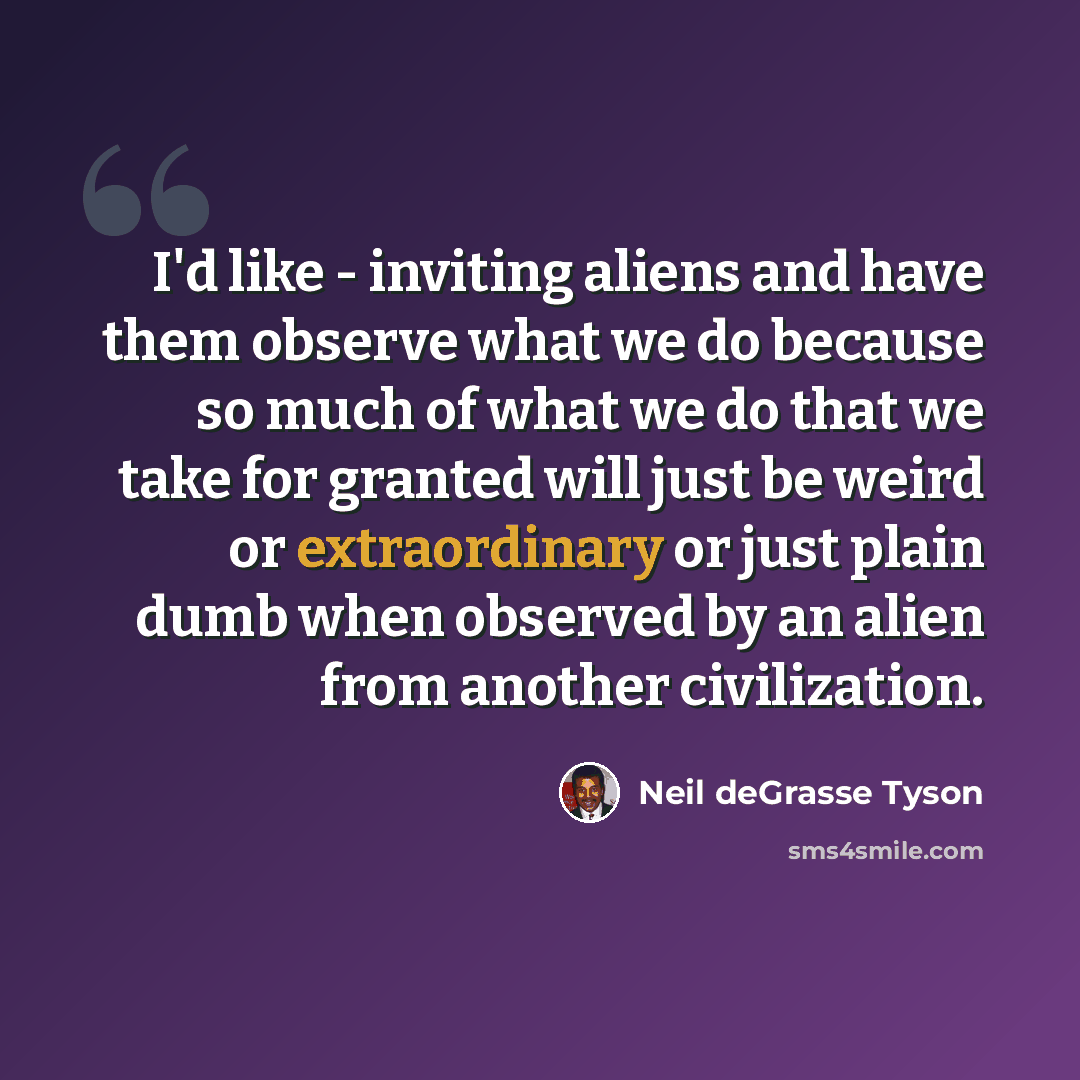 “I'd like - inviting aliens and have them observe what we do because so much of what we do that we take for granted will just be weird or extraordinary or just plain dumb when observed by an alien from another civilization.” quote by Neil deGrasse Tyson