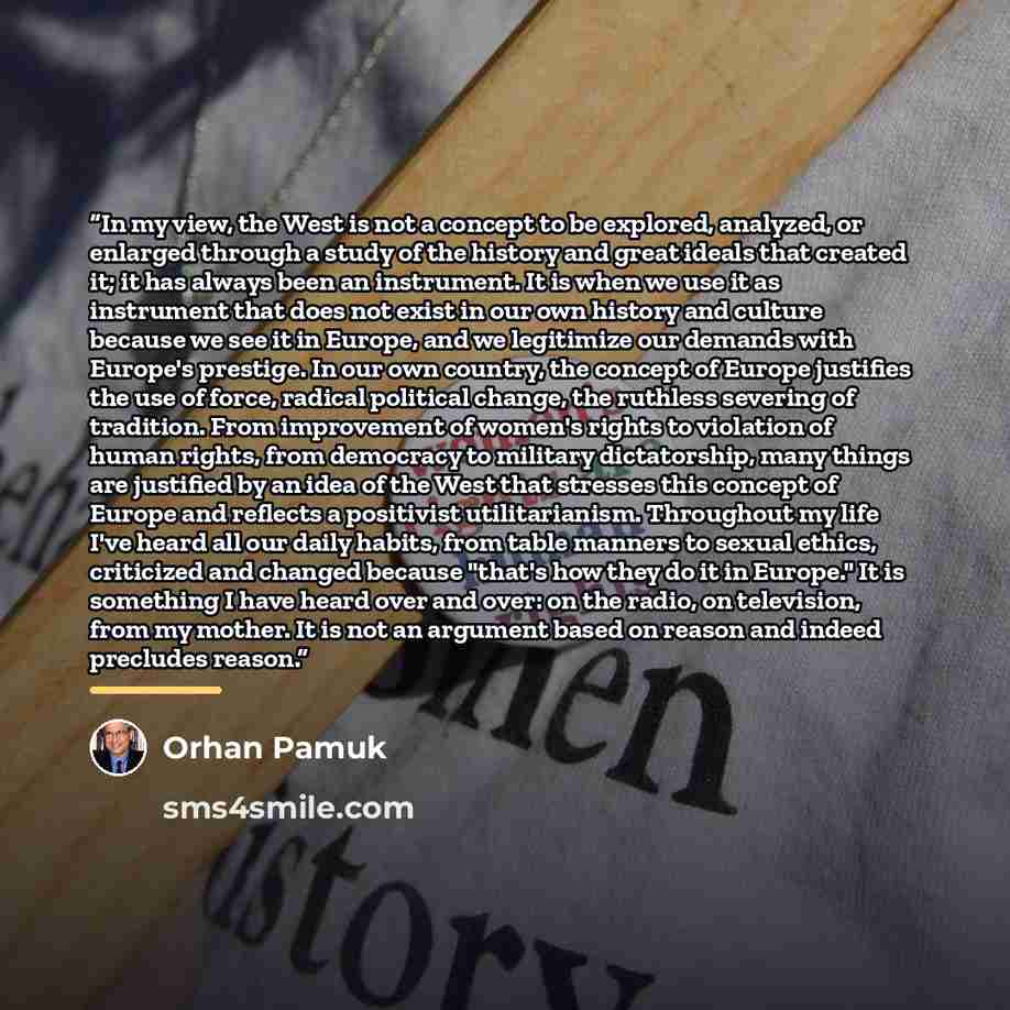 “In my view, the West is not a concept to be explored, analyzed, or enlarged through a study of the history and great ideals that created it; it has always been an instrument. It is when we use it as instrument that does not exist in our own history and culture because we see it in Europe, and we…” quote by Orhan Pamuk
