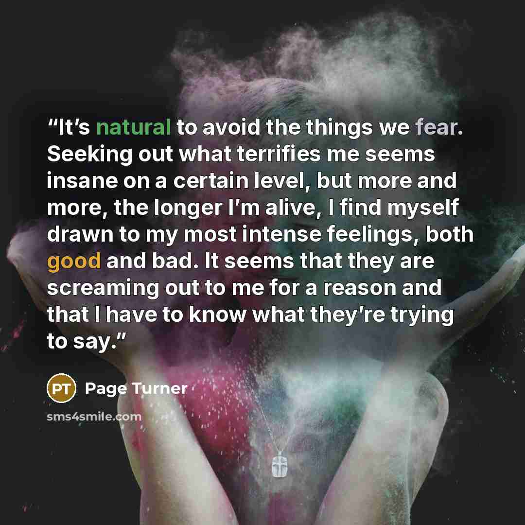 “It’s natural to avoid the things we fear. Seeking out what terrifies me seems insane on a certain level, but more and more, the longer I’m alive, I find myself drawn to my most intense feelings, both good and bad. It seems that they are screaming out to me for a reason and that I have to know what…” quote by Page Turner
