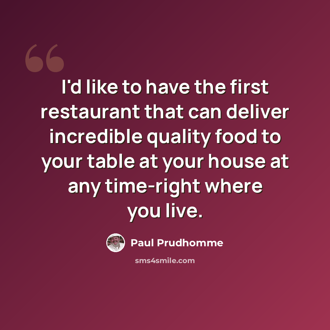 “I'd like to have the first restaurant that can deliver incredible quality food to your table at your house at any time-right where you live.” quote by Paul Prudhomme