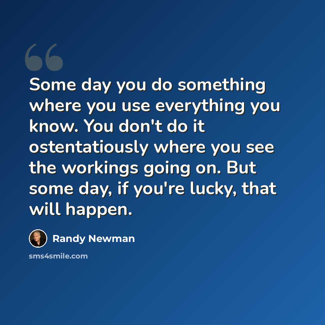 “Some day you do something where you use everything you know. You don't do it ostentatiously where you see the workings going on. But some day, if you're lucky, that will happen.” quote by Randy Newman