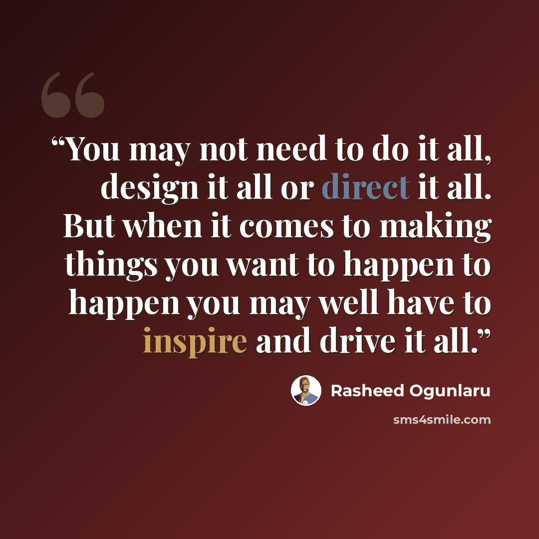 “You may not need to do it all, design it all or direct it all. But when it comes to making things you want to happen to happen you may well have to inspire and drive it all.” quote by Rasheed Ogunlaru