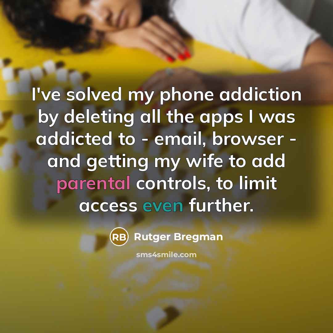 “I've solved my phone addiction by deleting all the apps I was addicted to - email, browser - and getting my wife to add parental controls, to limit access even further.” quote by Rutger Bregman