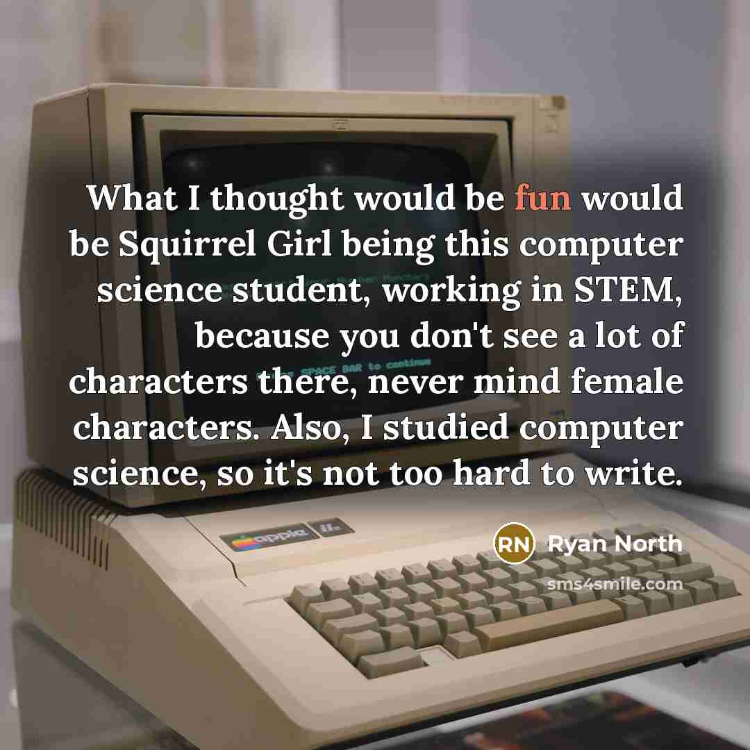 “What I thought would be fun would be Squirrel Girl being this computer science student, working in STEM, because you don't see a lot of characters there, never mind female characters. Also, I studied computer science, so it's not too hard to write.” quote by Ryan North