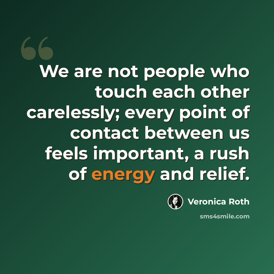 “We are not people who touch each other carelessly; every point of contact between us feels important, a rush of energy and relief.” quote by Veronica Roth