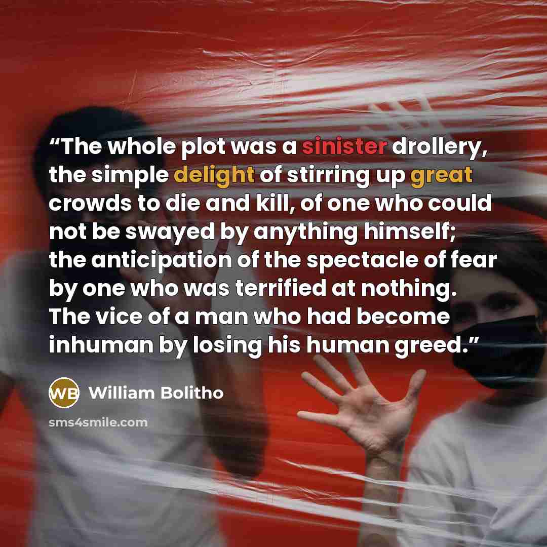 “The whole plot was a sinister drollery, the simple delight of stirring up great crowds to die and kill, of one who could not be swayed by anything himself; the anticipation of the spectacle of fear by one who was terrified at nothing. The vice of a man who had become inhuman by losing his human…” quote by William Bolitho