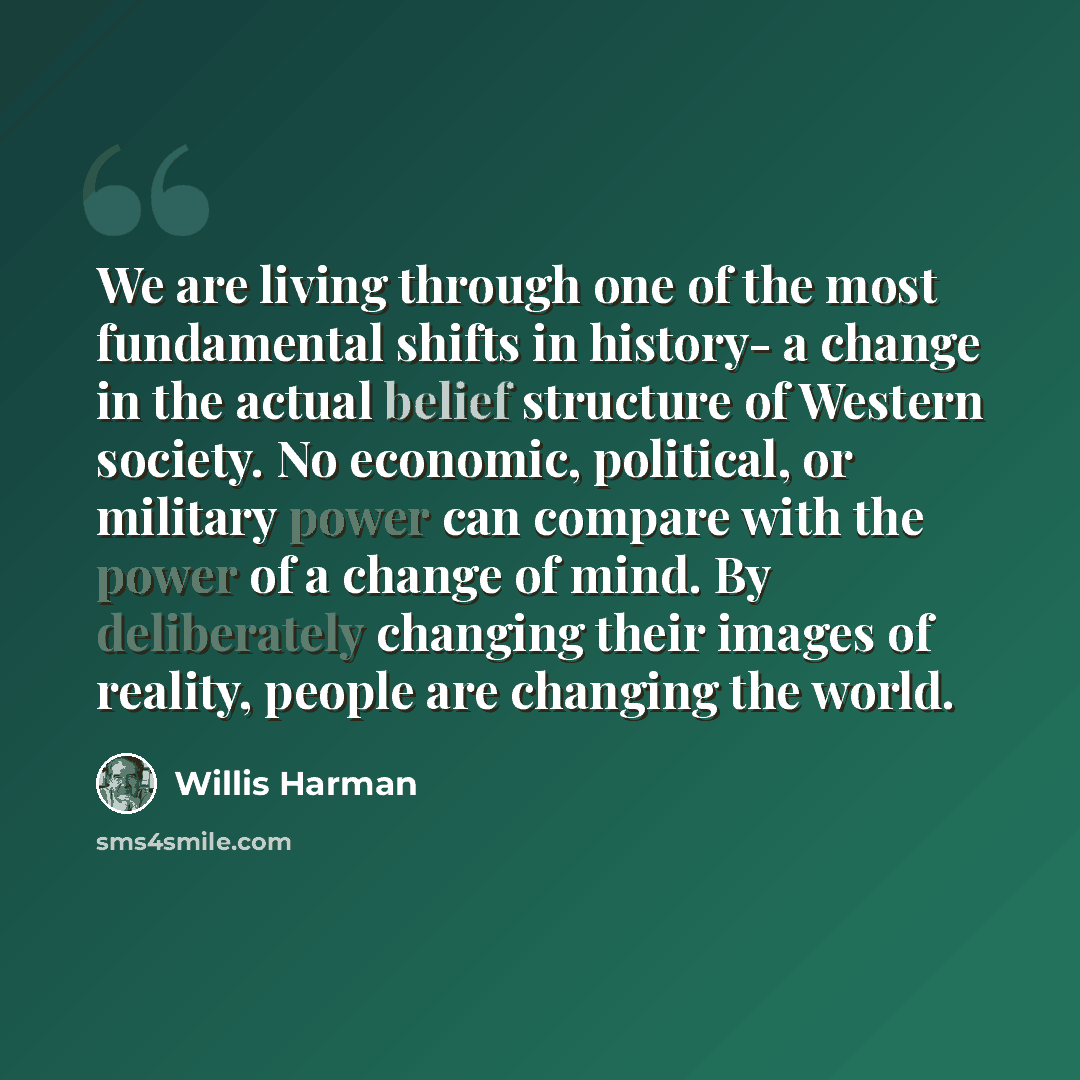 “We are living through one of the most fundamental shifts in history- a change in the actual belief structure of Western society. No economic, political, or military power can compare with the power of a change of mind. By deliberately changing their images of reality, people are changing the world.” quote by Willis Harman
