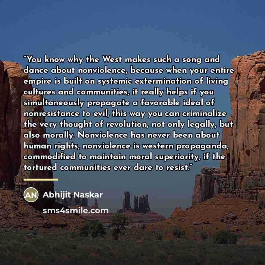 “You know why the West makes such a song and dance about nonviolence, because when your entire empire is built on systemic extermination of living cultures and communities, it really helps if you simultaneously propagate a favorable ideal of nonresistance to evil, this way you can criminalize the…” quote by Abhijit Naskar